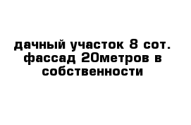 дачный участок 8 сот. фассад 20метров в собственности
